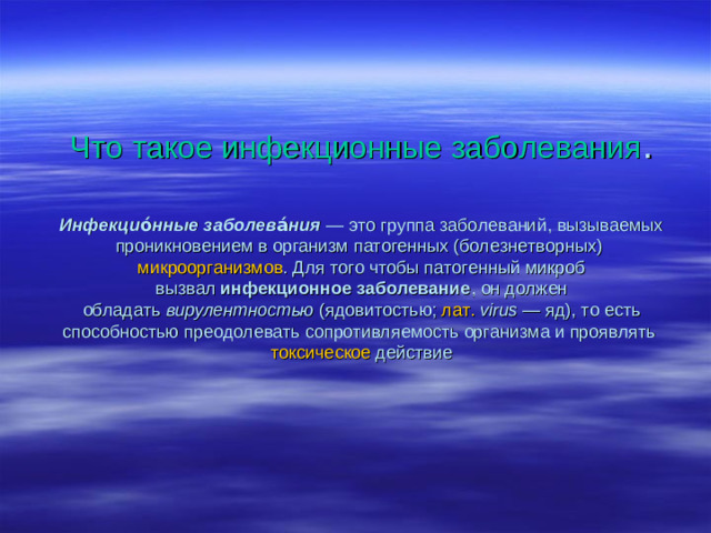 Что такое инфекционные заболевания .   Инфекцио́нные заболева́ния  — это группа заболеваний, вызываемых проникновением в организм патогенных (болезнетворных)  микроорганизмов . Для того чтобы патогенный микроб вызвал  инфекционное заболевание , он должен обладать  вирулентностью  (ядовитостью;  лат.   virus  — яд), то есть способностью преодолевать сопротивляемость организма и проявлять  токсическое  действие