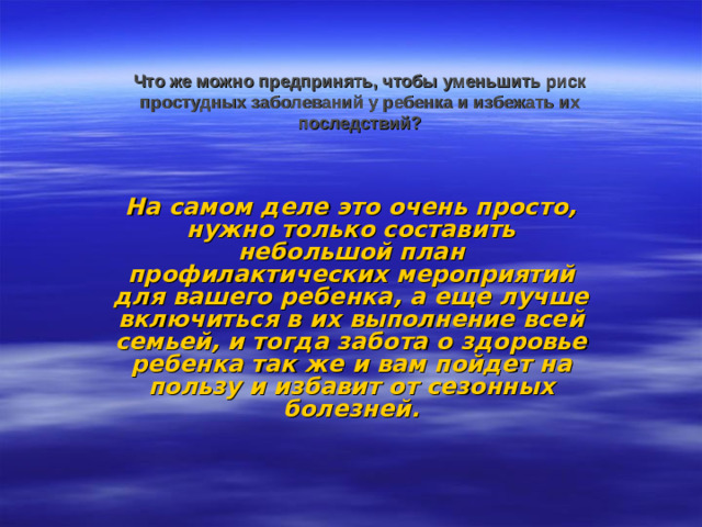 Что же можно предпринять, чтобы уменьшить риск простудных заболеваний у ребенка и избежать их последствий?    На самом деле это очень просто, нужно только составить небольшой план профилактических мероприятий для вашего ребенка, а еще лучше включиться в их выполнение всей семьей, и тогда забота о здоровье ребенка так же и вам пойдет на пользу и избавит от сезонных болезней.