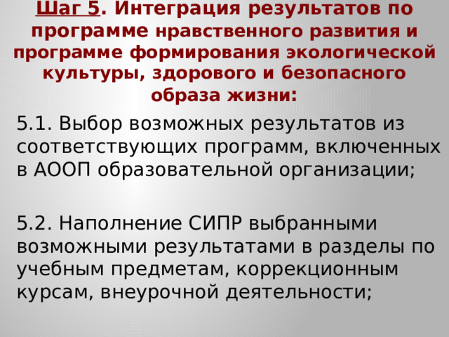 Шаг 5 . Интеграция результатов по программе нравственного развития и программе формирования экологической культуры, здорового и безопасного образа жизни : 5.1. Выбор возможных результатов из соответствующих программ, включенных в АООП образовательной организации; 5.2. Наполнение СИПР выбранными возможными результатами в разделы по учебным предметам, коррекционным курсам, внеурочной деятельности;