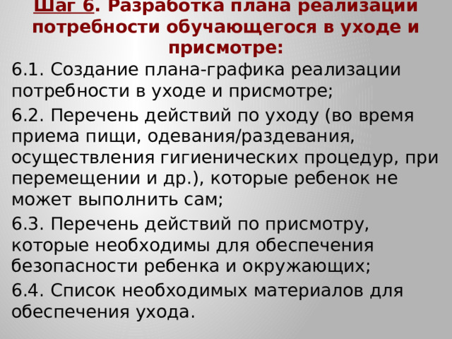 Шаг 6 . Разработка плана реализации потребности обучающегося в уходе и присмотре: 6.1. Создание плана-графика реализации потребности в уходе и присмотре; 6.2. Перечень действий по уходу (во время приема пищи, одевания/раздевания, осуществления гигиенических процедур, при перемещении и др.), которые ребенок не может выполнить сам; 6.3. Перечень действий по присмотру, которые необходимы для обеспечения безопасности ребенка и окружающих; 6.4. Список необходимых материалов для обеспечения ухода.