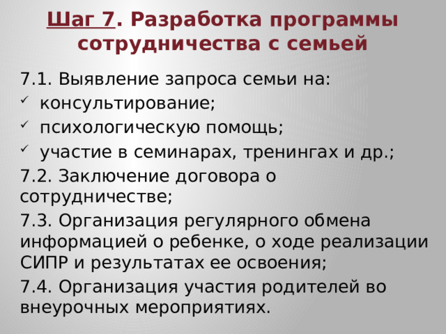 Шаг 7 . Разработка программы сотрудничества с семьей 7.1. Выявление запроса семьи на: консультирование; психологическую помощь; участие в семинарах, тренингах и др.; 7.2. Заключение договора о сотрудничестве; 7.3. Организация регулярного обмена информацией о ребенке, о ходе реализации СИПР и результатах ее освоения; 7.4. Организация участия родителей во внеурочных мероприятиях.