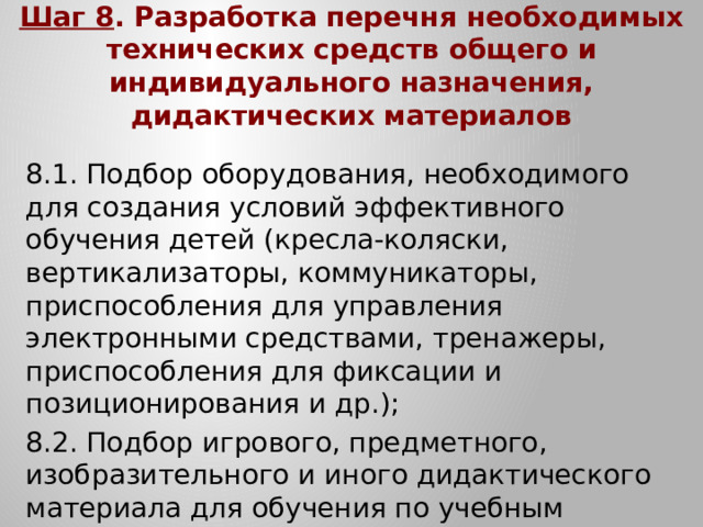 Шаг 8 . Разработка перечня необходимых технических средств общего и индивидуального назначения, дидактических материалов 8.1. Подбор оборудования, необходимого для создания условий эффективного обучения детей (кресла-коляски, вертикализаторы, коммуникаторы, приспособления для управления электронными средствами, тренажеры, приспособления для фиксации и позиционирования и др.); 8.2. Подбор игрового, предметного, изобразительного и иного дидактического материала для обучения по учебным предметам и коррекционным курсам, включенным в СИПР.