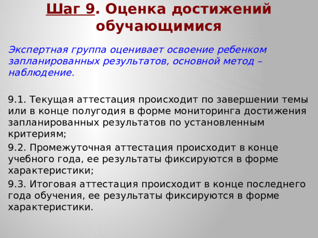 Шаг 9 . Оценка достижений обучающимися Экспертная группа оценивает освоение ребенком запланированных результатов, основной метод – наблюдение. 9.1. Текущая аттестация происходит по завершении темы или в конце полугодия в форме мониторинга достижения запланированных результатов по установленным критериям; 9.2. Промежуточная аттестация происходит в конце учебного года, ее результаты фиксируются в форме характеристики; 9.3. Итоговая аттестация происходит в конце последнего года обучения, ее результаты фиксируются в форме характеристики.