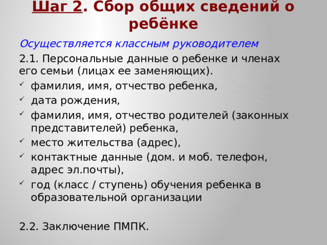 Шаг 2 . Сбор общих сведений о ребёнке Осуществляется классным руководителем 2.1. Персональные данные о ребенке и членах его семьи (лицах ее заменяющих). фамилия, имя, отчество ребенка, дата рождения, фамилия, имя, отчество родителей (законных представителей) ребенка, место жительства (адрес), контактные данные (дом. и моб. телефон, адрес эл.почты), год (класс / ступень) обучения ребенка в образовательной организации 2.2. Заключение ПМПК.