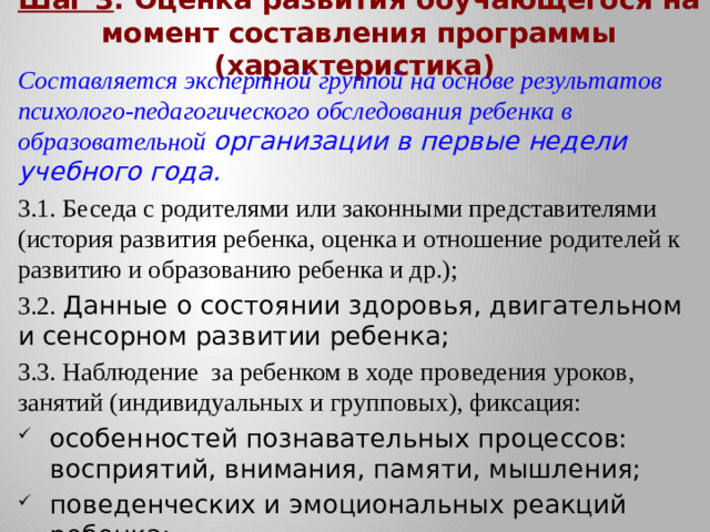 Шаг 3 . Оценка развития обучающегося на момент составления программы (характеристика) Составляется экспертной группой на основе результатов психолого-педагогического обследования ребенка в образовательной организации в первые недели учебного года. 3.1. Беседа с родителями или законными представителями (история развития ребенка, оценка и отношение родителей к развитию и образованию ребенка и др.); 3.2. Данные о состоянии здоровья, двигательном и сенсорном развитии ребенка; 3.3. Наблюдение за ребенком в ходе проведения уроков, занятий (индивидуальных и групповых), фиксация:
