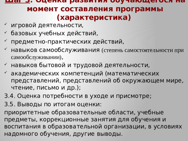 Шаг 3 . Оценка развития обучающегося на момент составления программы (характеристика) игровой деятельности, базовых учебных действий, предметно-практических действий, навыков самообслуживания (степень самостоятельности при самообслуживании) , навыков бытовой и трудовой деятельности, академических компетенций (математических представлений, представлений об окружающем мире, чтение, письмо и др.); 3.4. Оценка потребности в уходе и присмотре; 3.5. Выводы по итогам оценки: приоритетные образовательные области, учебные предметы, коррекционные занятия для обучения и воспитания в образовательной организации, в условиях надомного обучения, другие выводы.