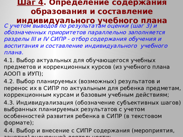 Шаг 4 . Определение содержания образования и составление индивидуального учебного плана С учетом выводов по результатам оценки (шаг 3) и обозначенных приоритетов параллельно заполняется разделы III и IV СИПР - отбор содержания обучения и воспитания и составление индивидуального учебного плана. 4.1. Выбор актуальных для обучающегося учебных предметов и коррекционных курсов (из учебного плана АООП в ИУП); 4.2. Выбор планируемых (возможных) результатов и перенос их в СИПР по актуальным для ребенка предметам, коррекционным курсам и базовым учебным действиям; 4.3. Индивидуализация (обозначение субъективных шагов) выбранных планируемых результатов с учетом особенностей развития ребенка в СИПР (в текстовом формате); 4.4. Выбор и внесение с СИПР содержания (мероприятия, занятия) внеурочной деятельности; 4.5. Определение нагрузки (часов) на обучающегося в ИУП