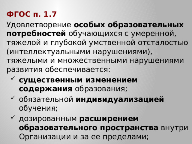 ФГОС п. 1.7 Удовлетворение особых образовательных потребностей обучающихся с умеренной, тяжелой и глубокой умственной отсталостью (интеллектуальными нарушениями), тяжелыми и множественными нарушениями развития обеспечивается: существенным изменением содержания образования; обязательной индивидуализацией обучения; дозированным расширением образовательного пространства внутри Организации и за ее пределами; существенным изменением содержания образования; обязательной индивидуализацией обучения; дозированным расширением образовательного пространства внутри Организации и за ее пределами; …
