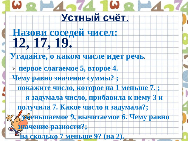 Устный счёт .   Назови соседей чисел: 12, 17, 19. Угадайте, о каком числе идет речь :   первое слагаемое 5, второе 4. Чему равно значение суммы? ; покажите число, которое на 1 меньше 7. ;        я задумала число, прибавила к нему 3 и получила 7. Какое число я задумала?;      уменьшаемое 9, вычитаемое 6. Чему равно значение разности?;     на сколько 7 меньше 9? (на 2).