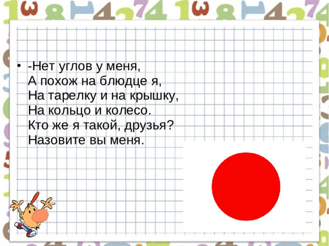 -Нет углов у меня,  А похож на блюдце я,  На тарелку и на крышку,  На кольцо и колесо.  Кто же я такой, друзья?  Назовите вы меня.
