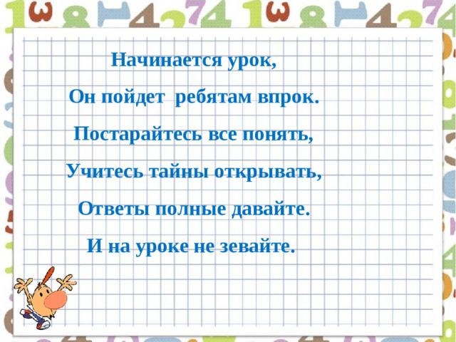 Начинается урок,  Он пойдет  ребятам впрок.  Постарайтесь все понять,  Учитесь тайны открывать,  Ответы полные давайте.  И на уроке не зевайте.