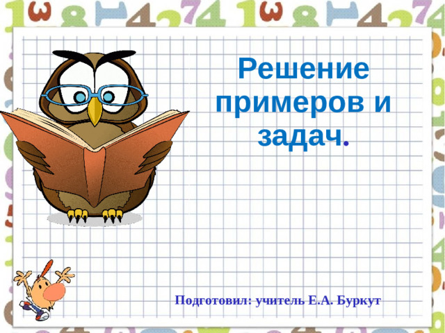 Решение примеров и задач . Подготовил: учитель Е.А. Буркут