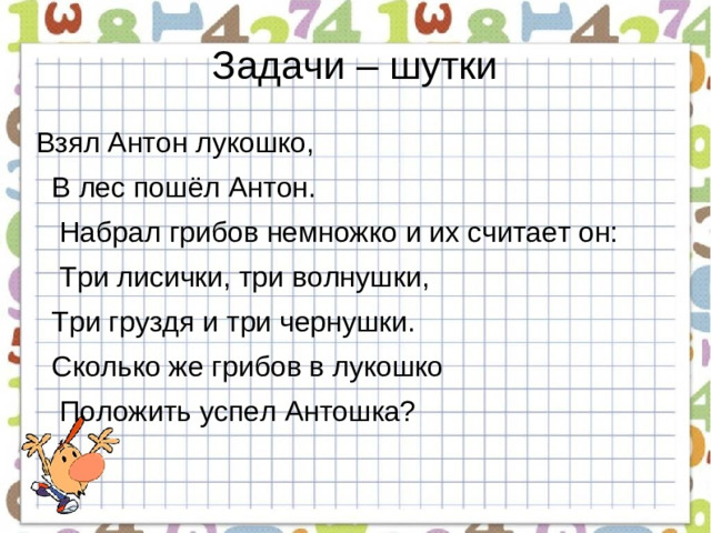 Задачи – шутки Взял Антон лукошко,   В лес пошёл Антон.   Набрал грибов немножко и их считает он:     Три лисички, три волнушки,   Три груздя и три чернушки.  Сколько же грибов в лукошко   Положить успел Антошка?