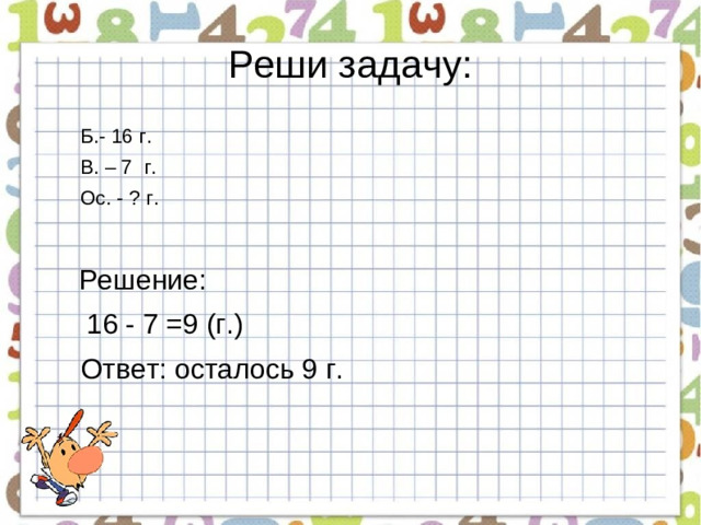 Реши задачу: Б.- 16 г. В. – 7 г.        Ос. - ? г.  Решение:  16 - 7 =9 (г.)  Ответ: осталось 9 г.