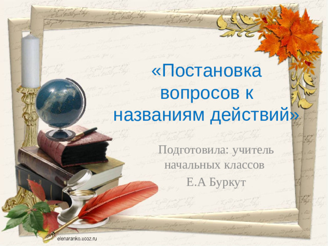 «Постановка вопросов к названиям действий» Подготовила: учитель начальных классов Е.А Буркут