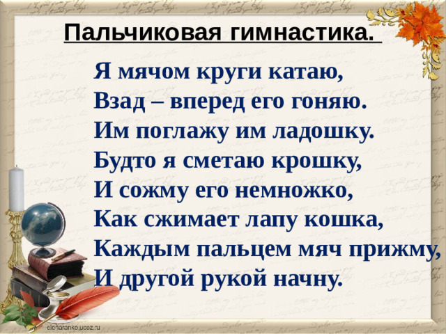 Пальчиковая гимнастика.    Я мячом круги катаю, Взад – вперед его гоняю. Им поглажу им ладошку. Будто я сметаю крошку, И сожму его немножко, Как сжимает лапу кошка, Каждым пальцем мяч прижму, И другой рукой начну.