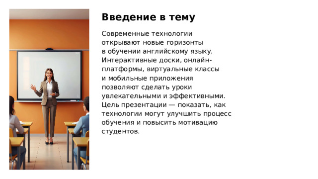 Введение в тему Современные технологии открывают новые горизонты в обучении английскому языку. Интерактивные доски, онлайн-платформы, виртуальные классы и мобильные приложения позволяют сделать уроки увлекательными и эффективными. Цель презентации — показать, как технологии могут улучшить процесс обучения и повысить мотивацию студентов.