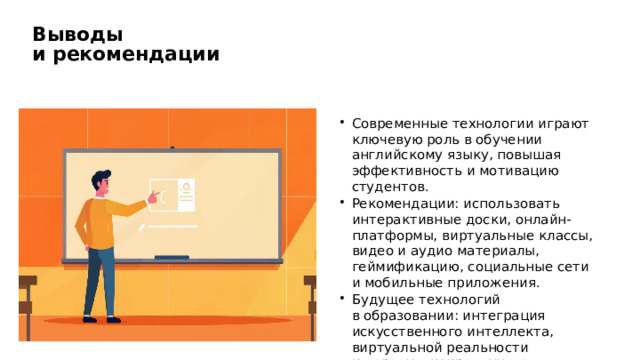 Выводы и рекомендации Современные технологии играют ключевую роль в обучении английскому языку, повышая эффективность и мотивацию студентов. Рекомендации: использовать интерактивные доски, онлайн-платформы, виртуальные классы, видео и аудио материалы, геймификацию, социальные сети и мобильные приложения. Будущее технологий в образовании: интеграция искусственного интеллекта, виртуальной реальности и персонализированного обучения.