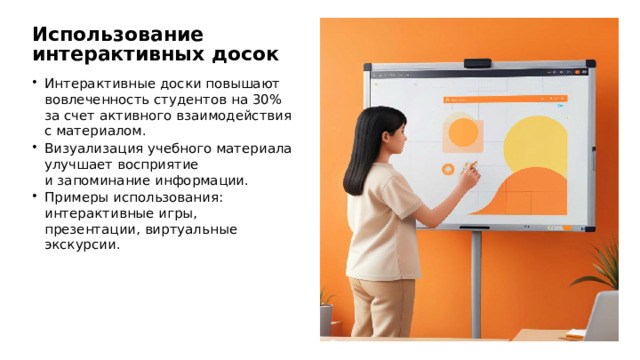 Использование интерактивных досок Интерактивные доски повышают вовлеченность студентов на 30% за счет активного взаимодействия с материалом. Визуализация учебного материала улучшает восприятие и запоминание информации. Примеры использования: интерактивные игры, презентации, виртуальные экскурсии.
