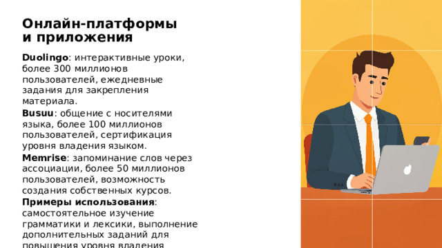 Онлайн-платформы и приложения Duolingo : интерактивные уроки, более 300 миллионов пользователей, ежедневные задания для закрепления материала. Busuu : общение с носителями языка, более 100 миллионов пользователей, сертификация уровня владения языком. Memrise : запоминание слов через ассоциации, более 50 миллионов пользователей, возможность создания собственных курсов. Примеры использования : самостоятельное изучение грамматики и лексики, выполнение дополнительных заданий для повышения уровня владения языком.