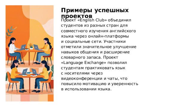 Примеры успешных проектов Проект «English Club» объединил студентов из разных стран для совместного изучения английского языка через онлайн-платформы и социальные сети. Участники отметили значительное улучшение навыков общения и расширение словарного запаса. Проект «Language Exchange» позволил студентам практиковать язык с носителями через видеоконференции и чаты, что повысило мотивацию и уверенность в использовании языка.