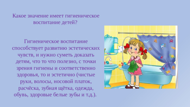 Какое значение имеет гигиеническое воспитание детей?  Гигиеническое воспитание способствует развитию эстетических чувств, и нужно суметь доказать детям, что то что полезно, с точки зрения гигиены и соответственно здоровья, то и эстетично (чистые руки, волосы, носовой платок, расчёска, зубная щётка, одежда, обувь, здоровые белые зубы и т.д.).