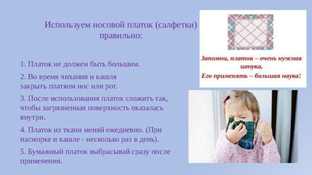 Используем носовой платок (салфетки) правильно: 1. Платок не должен быть большим. 2. Во время чихания и кашля закрыть платком нос или рот. 3. После использования платок сложить так, чтобы загрязненная поверхность оказалась внутри. 4. Платок из ткани меняй ежедневно. (При насморке и кашле - несколько раз в день). 5. Бумажный платок выбрасывай сразу после применения.