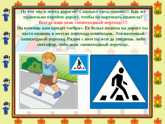 Ну вот мы и перед дорогой! Сколько здесь машин!!! Как же правильно перейти дорогу, чтобы не нарушать правила? Всегда ищи знак «пешеходный переход»!!! На помощь нам придет «зебра». Ее белые полосы на дороге ты часто видишь в местах перехода пешеходов. Это наземный пешеходный переход. Рядом с ним ты всегда увидишь либо светофор, либо знак «пешеходный переход».