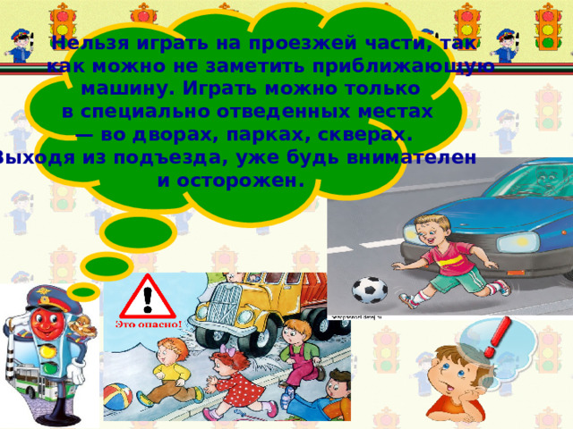 Нельзя играть на проезжей части, так  как можно не заметить приближающую  машину. Играть можно только  в специально отведенных местах — во дворах, парках, скверах.  Выходя из подъезда, уже будь внимателен и осторожен.