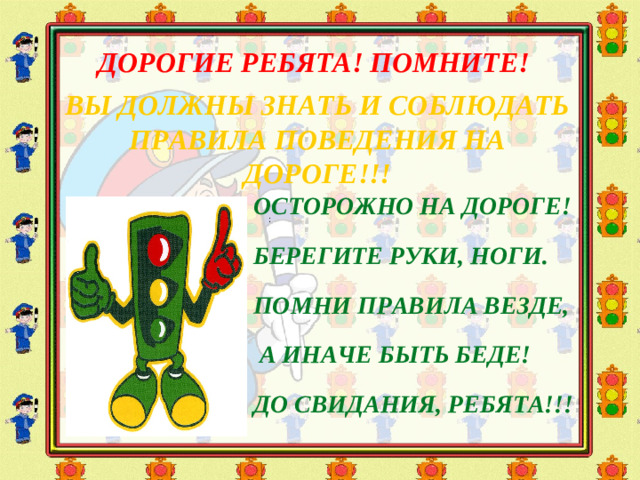 ДОРОГИЕ РЕБЯТА! ПОМНИТЕ! ВЫ ДОЛЖНЫ ЗНАТЬ И СОБЛЮДАТЬ ПРАВИЛА ПОВЕДЕНИЯ НА ДОРОГЕ!!!  ОСТОРОЖНО НА ДОРОГЕ! БЕРЕГИТЕ РУКИ, НОГИ. ПОМНИ ПРАВИЛА ВЕЗДЕ,  А ИНАЧЕ БЫТЬ БЕДЕ! ДО СВИДАНИЯ, РЕБЯТА!!!   :