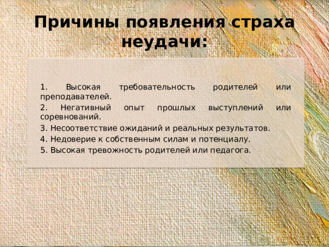 Причины появления страха неудачи: 1. Высокая требовательность родителей или преподавателей. 2. Негативный опыт прошлых выступлений или соревнований. 3. Несоответствие ожиданий и реальных результатов. 4. Недоверие к собственным силам и потенциалу. 5. Высокая тревожность родителей или педагога.