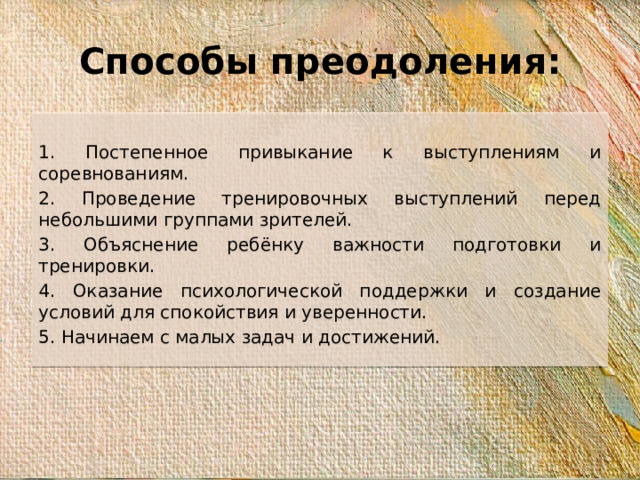 Способы преодоления: 1. Постепенное привыкание к выступлениям и соревнованиям. 2. Проведение тренировочных выступлений перед небольшими группами зрителей. 3. Объяснение ребёнку важности подготовки и тренировки. 4. Оказание психологической поддержки и создание условий для спокойствия и уверенности. 5. Начинаем с малых задач и достижений.