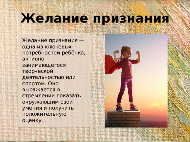 Желание признания Желание признания — одна из ключевых потребностей ребёнка, активно занимающегося творческой деятельностью или спортом. Оно выражается в стремлении показать окружающим свои умения и получить положительную оценку.