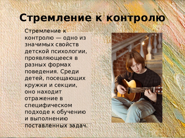 Стремление к контролю Стремление к контролю — одно из значимых свойств детской психологии, проявляющееся в разных формах поведения. Среди детей, посещающих кружки и секции, оно находит отражение в специфическом подходе к обучению и выполнению поставленных задач.