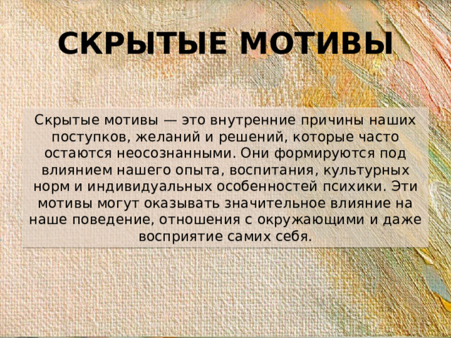 СКРЫТЫЕ МОТИВЫ Скрытые мотивы — это внутренние причины наших поступков, желаний и решений, которые часто остаются неосознанными. Они формируются под влиянием нашего опыта, воспитания, культурных норм и индивидуальных особенностей психики. Эти мотивы могут оказывать значительное влияние на наше поведение, отношения с окружающими и даже восприятие самих себя.
