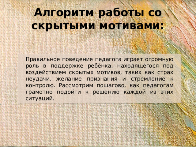 Алгоритм работы со скрытыми мотивами: Правильное поведение педагога играет огромную роль в поддержке ребёнка, находящегося под воздействием скрытых мотивов, таких как страх неудачи, желание признания и стремление к контролю. Рассмотрим пошагово, как педагогам грамотно подойти к решению каждой из этих ситуаций.