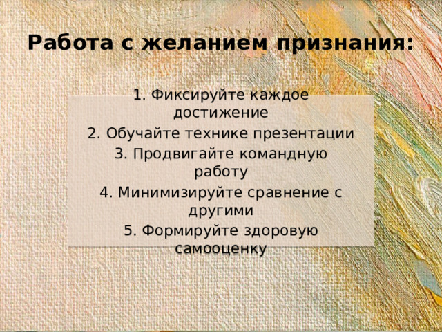 Работа с желанием признания: 1. Фиксируйте каждое достижение 2. Обучайте технике презентации 3. Продвигайте командную работу 4. Минимизируйте сравнение с другими 5. Формируйте здоровую самооценку