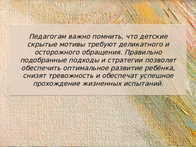 Педагогам важно помнить, что детские скрытые мотивы требуют деликатного и осторожного обращения. Правильно подобранные подходы и стратегии позволят обеспечить оптимальное развитие ребёнка, снизят тревожность и обеспечат успешное прохождение жизненных испытаний.