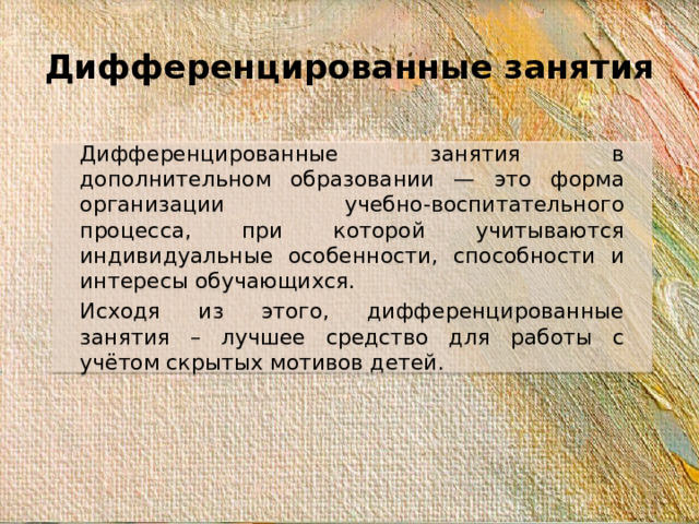Дифференцированные занятия Дифференцированные занятия в дополнительном образовании — это форма организации учебно-воспитательного процесса, при которой учитываются индивидуальные особенности, способности и интересы обучающихся. Исходя из этого, дифференцированные занятия – лучшее средство для работы с учётом скрытых мотивов детей.