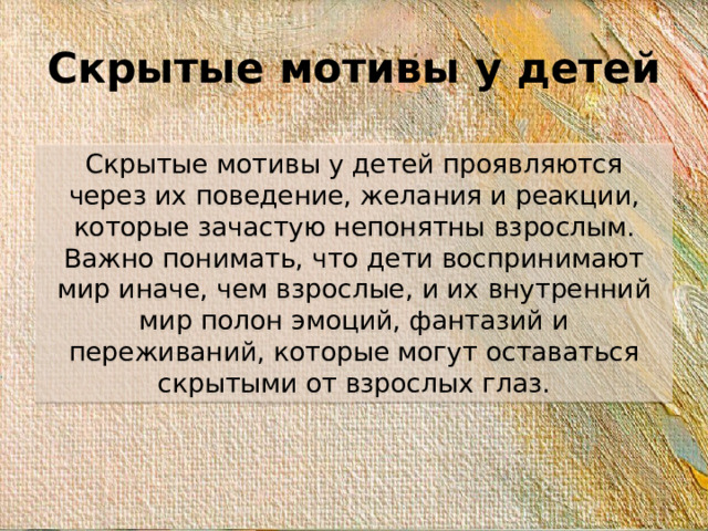 Скрытые мотивы у детей Скрытые мотивы у детей проявляются через их поведение, желания и реакции, которые зачастую непонятны взрослым. Важно понимать, что дети воспринимают мир иначе, чем взрослые, и их внутренний мир полон эмоций, фантазий и переживаний, которые могут оставаться скрытыми от взрослых глаз.