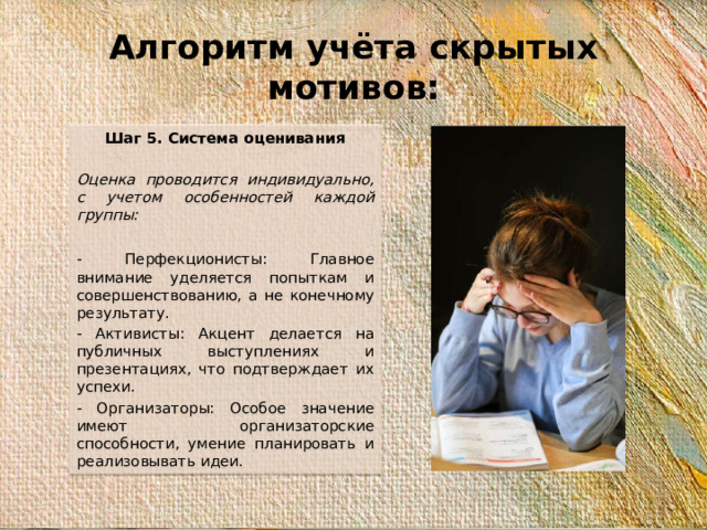 Алгоритм учёта скрытых мотивов: Шаг 5. Система оценивания   Оценка проводится индивидуально, с учетом особенностей каждой группы:   - Перфекционисты: Главное внимание уделяется попыткам и совершенствованию, а не конечному результату. - Активисты: Акцент делается на публичных выступлениях и презентациях, что подтверждает их успехи. - Организаторы: Особое значение имеют организаторские способности, умение планировать и реализовывать идеи.