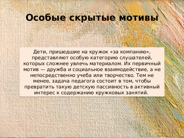 Особые скрытые мотивы Дети, пришедшие на кружок «за компанию», представляют особую категорию слушателей, которых сложнее увлечь материалом. Их первичный мотив — дружба и социальное взаимодействие, а не непосредственно учеба или творчество. Тем не менее, задача педагога состоит в том, чтобы превратить такую детскую пассивность в активный интерес к содержанию кружковых занятий.