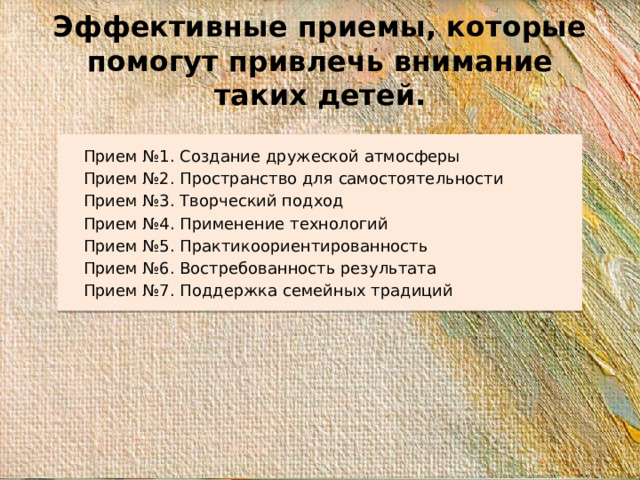 Эффективные приемы, которые помогут привлечь внимание таких детей. Прием №1. Создание дружеской атмосферы Прием №2. Пространство для самостоятельности Прием №3. Творческий подход Прием №4. Применение технологий Прием №5. Практикоориентированность Прием №6. Востребованность результата Прием №7. Поддержка семейных традиций
