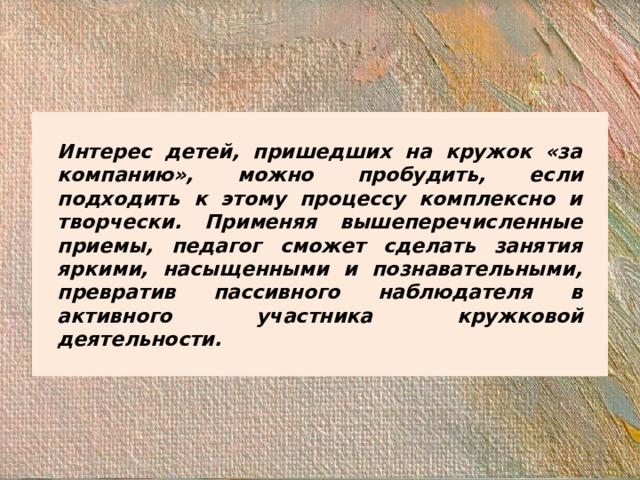 Интерес детей, пришедших на кружок «за компанию», можно пробудить, если подходить к этому процессу комплексно и творчески. Применяя вышеперечисленные приемы, педагог сможет сделать занятия яркими, насыщенными и познавательными, превратив пассивного наблюдателя в активного участника кружковой деятельности.