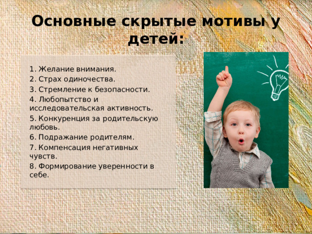 Основные скрытые мотивы у детей: 1. Желание внимания. 2. Страх одиночества. 3. Стремление к безопасности. 4. Любопытство и исследовательская активность. 5. Конкуренция за родительскую любовь. 6. Подражание родителям. 7. Компенсация негативных чувств. 8. Формирование уверенности в себе.