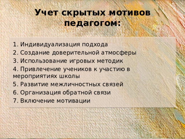 Учет скрытых мотивов педагогом: 1. Индивидуализация подхода 2. Создание доверительной атмосферы 3. Использование игровых методик 4. Привлечение учеников к участию в мероприятиях школы 5. Развитие межличностных связей 6. Организация обратной связи 7. Включение мотивации