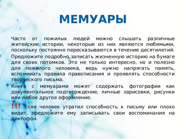 МЕМУАРЫ Часто от пожилых людей можно слышать различные житейские истории, некоторые из них являются любимыми, поскольку постоянно пересказываются в течение десятилетий. Предложите подробно записать жизненную историю на бумаге для своих потомков. Это не только интересно, но и полезно для пожилого человека, ведь нужно напрягать память, вспоминать правила правописания и проявлять способности творческого письма. Книга с мемуарами может содержать фотографии как документальное подтверждение, личные зарисовки, рисунки или любое другое оформление. !!! Если человек утратил способность к письму или плохо видит, предложите ему записывать свои воспоминания на диктофон.