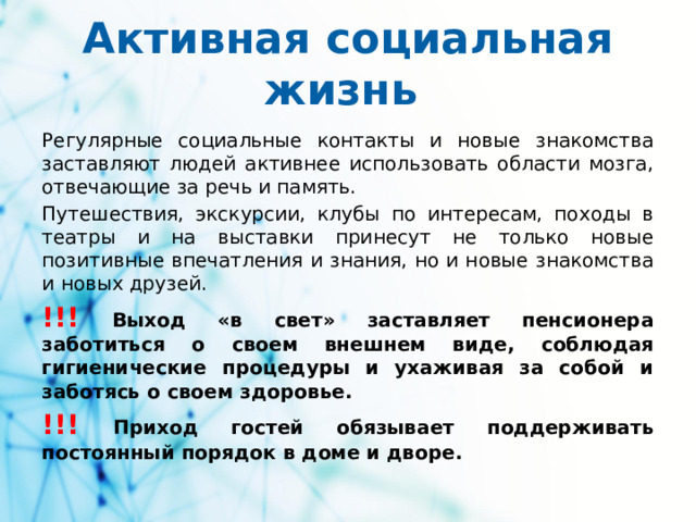 Активная социальная жизнь Регулярные социальные контакты и новые знакомства заставляют людей активнее использовать области мозга, отвечающие за речь и память. Путешествия, экскурсии, клубы по интересам, походы в театры и на выставки принесут не только новые позитивные впечатления и знания, но и новые знакомства и новых друзей. !!!  Выход «в свет» заставляет пенсионера заботиться о своем внешнем виде, соблюдая гигиенические процедуры и ухаживая за собой и заботясь о своем здоровье. !!!  Приход гостей обязывает поддерживать постоянный порядок в доме и дворе.
