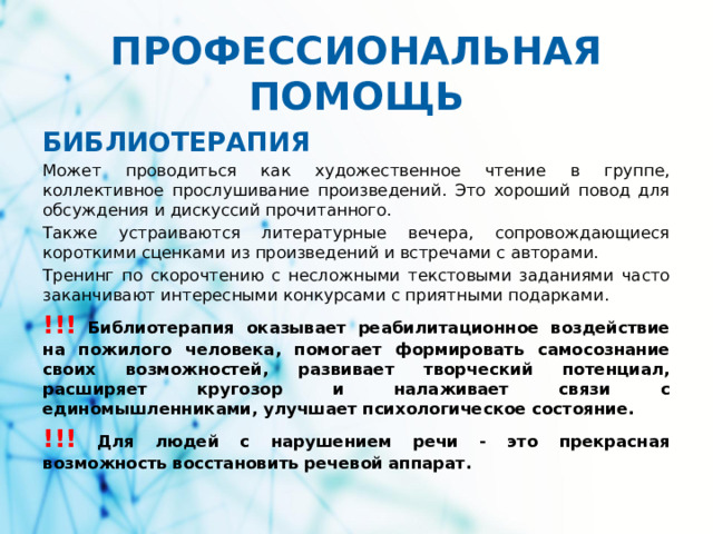 ПРОФЕССИОНАЛЬНАЯ ПОМОЩЬ БИБЛИОТЕРАПИЯ   Может проводиться как художественное чтение в группе, коллективное прослушивание произведений. Это хороший повод для обсуждения и дискуссий прочитанного. Также устраиваются литературные вечера, сопровождающиеся короткими сценками из произведений и встречами с авторами. Тренинг по скорочтению с несложными текстовыми заданиями часто заканчивают интересными конкурсами с приятными подарками. !!!  Библиотерапия оказывает реабилитационное воздействие на пожилого человека, помогает формировать самосознание своих возможностей, развивает творческий потенциал, расширяет кругозор и налаживает связи с единомышленниками, улучшает психологическое состояние. !!!  Для людей с нарушением речи - это прекрасная возможность восстановить речевой аппарат.