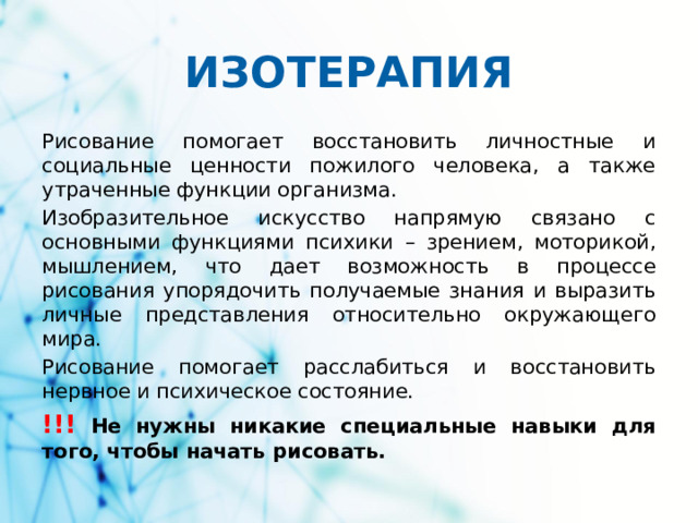 ИЗОТЕРАПИЯ Рисование помогает восстановить личностные и социальные ценности пожилого человека, а также утраченные функции организма.  Изобразительное искусство напрямую связано с основными функциями психики – зрением, моторикой, мышлением, что дает возможность в процессе рисования упорядочить получаемые знания и выразить личные представления относительно окружающего мира. Рисование помогает расслабиться и восстановить нервное и психическое состояние. !!! Не нужны никакие специальные навыки для того, чтобы начать рисовать.